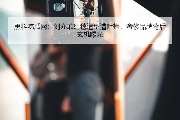 黑料吃瓜网：刘亦菲红毯造型遭吐槽，奢侈品牌背后玄机曝光